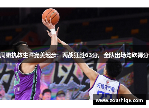 周鹏执教生涯完美起步：两战狂胜63分，全队出场均砍得分